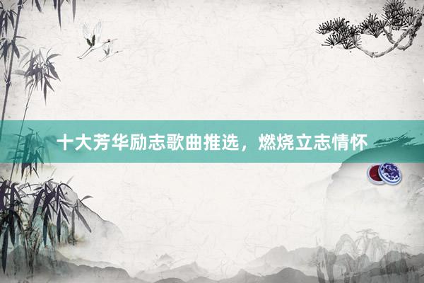 十大芳华励志歌曲推选，燃烧立志情怀